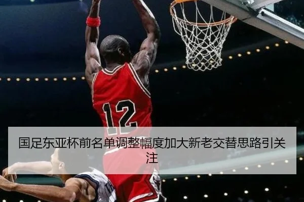 国足东亚杯前名单调整幅度加大新老交替思路引关注