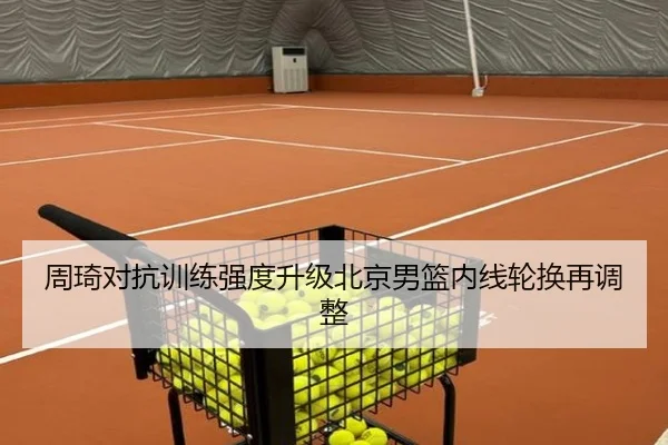 周琦对抗训练强度升级北京男篮内线轮换再调整