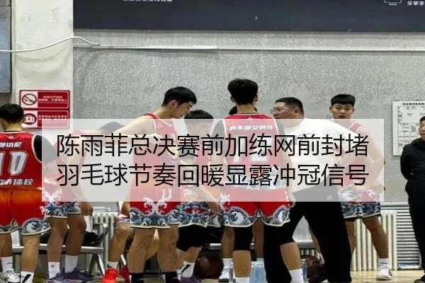 陈雨菲总决赛前加练网前封堵 羽毛球节奏回暖显露冲冠信号