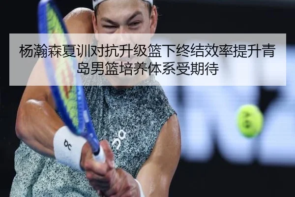 杨瀚森夏训对抗升级篮下终结效率提升青岛男篮培养体系受期待
