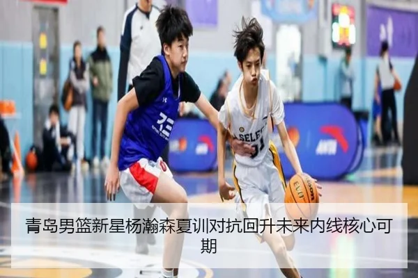 青岛男篮新星杨瀚森夏训对抗回升未来内线核心可期