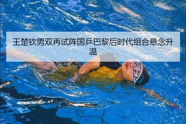 王楚钦男双再试阵国乒巴黎后时代组合悬念升温