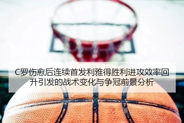 C罗伤愈后连续首发利雅得胜利进攻效率回升引发的战术变化与争冠前景分析